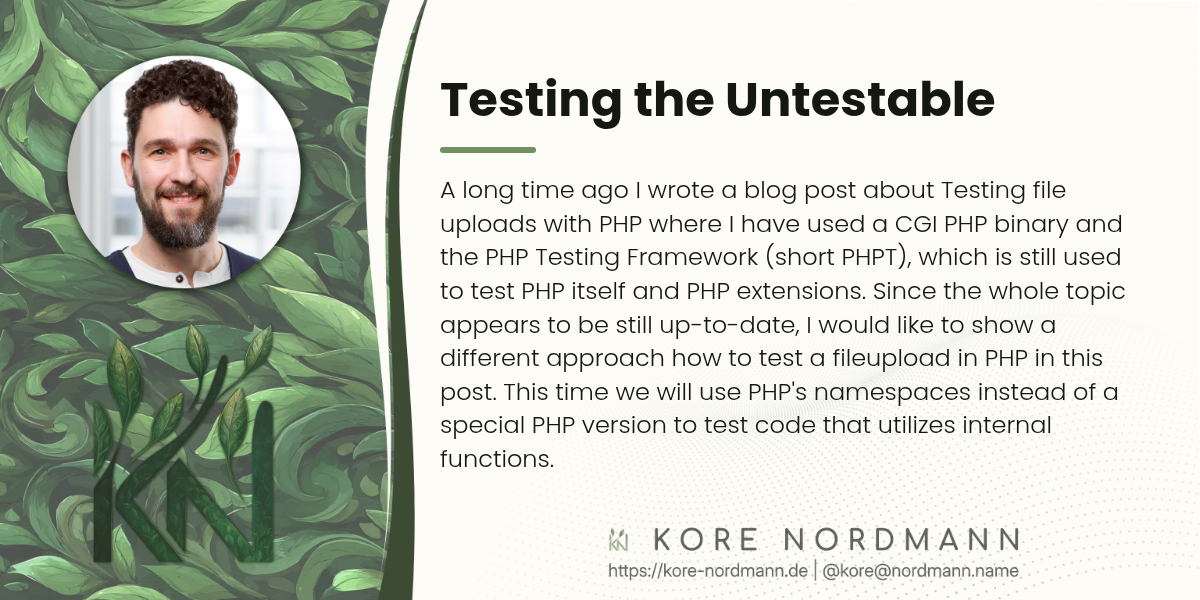 Testing the Untestable

A long time ago I wrote a blog post about Testing file uploads with PHP
where I have used a CGI PHP binary and the PHP Testing Framework (short
PHPT), which is still used to test PHP itself and PHP extensions. Since
the whole topic appears to be still up-to-date, I would like to show a
different approach how to test a fileupload in PHP in this post. This time
we will use PHP's namespaces instead of a special PHP version to test code
that utilizes internal functions.