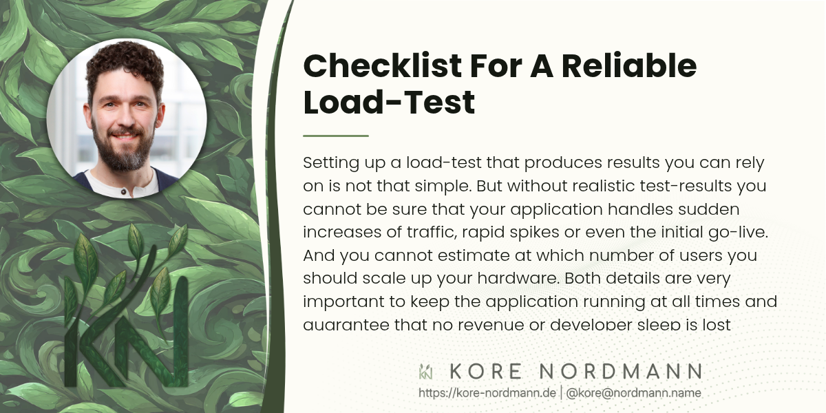 Checklist For A Reliable Load-Test

Setting up a load-test that produces results you can rely on is not that
simple. But without realistic test-results you cannot be sure that your
application handles sudden increases of traffic, rapid spikes or even the
initial go-live. And you cannot estimate at which number of users you
should scale up your hardware. Both details are very important to keep the
application running at all times and guarantee that no revenue or developer
sleep is lost because of outages. We have a large checklist of points we go
through when setting up performance tests with customers and I wanted to
discuss some of the more important points in this blog post.