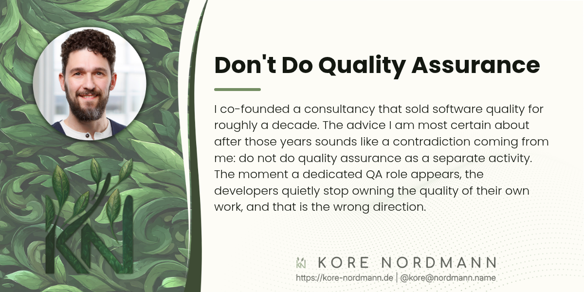 Don't Do Quality Assurance

I co-founded a consultancy that sold software quality for roughly a decade. The advice I am most certain about after those years sounds like a contradiction coming from me: do not do quality assurance as a separate activity. The moment a dedicated QA role appears, the developers quietly stop owning the quality of their own work, and that is the wrong direction.