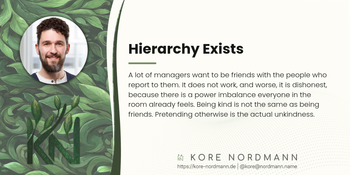 Hierarchy Exists

A lot of managers want to be friends with the people who report to them. It does not work, and worse, it is dishonest, because there is a power imbalance everyone in the room already feels. Being kind is not the same as being friends. Pretending otherwise is the actual unkindness.