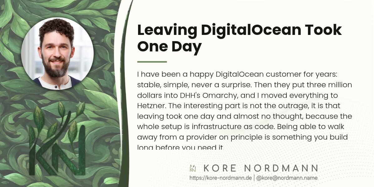 Leaving DigitalOcean Took One Day

I have been a happy DigitalOcean customer for years: stable, simple, never a surprise. Then they put three million dollars into DHH's Omarchy, and I moved everything to Hetzner. The interesting part is not the outrage, it is that leaving took one day and almost no thought, because the whole setup is infrastructure as code. Being able to walk away from a provider on principle is something you build long before you need it.