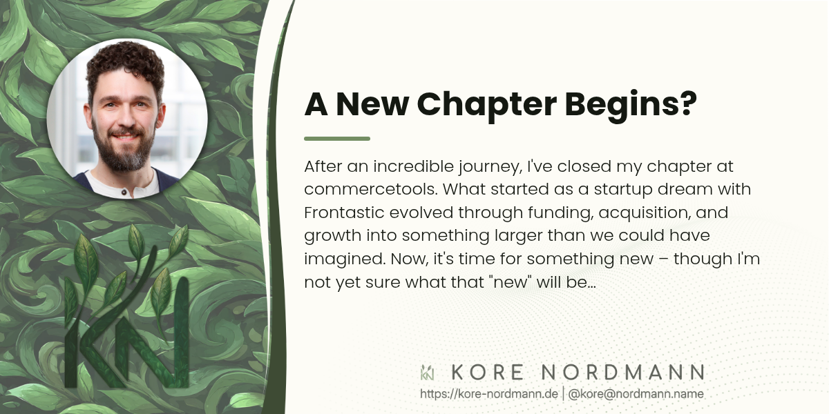 A New Chapter Begins?

After an incredible journey, I've closed my chapter at commercetools. What
started as a startup dream with Frontastic evolved through funding,
acquisition, and growth into something larger than we could have imagined.
Now, it's time for something new – though I'm not yet sure what that "new"
will be…