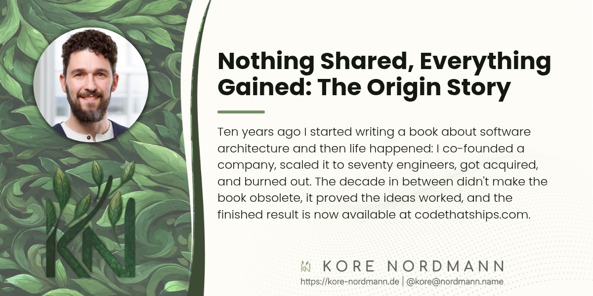 Nothing Shared, Everything Gained: The Origin Story

Ten years ago I started writing a book about software architecture and then life happened: I co-founded a company, scaled it to seventy engineers, got acquired, and burned out. The decade in between didn't make the book obsolete, it proved the ideas worked, and the finished result is now available at codethatships.com.
