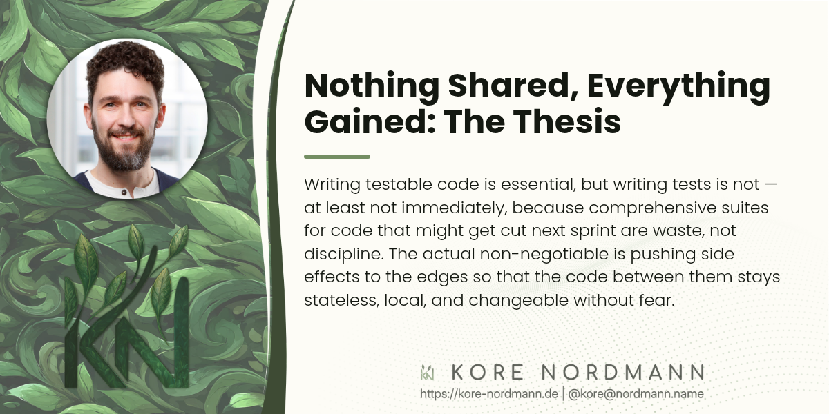 Nothing Shared, Everything Gained: The Thesis

Writing testable code is essential, but writing tests is not — at least not immediately, because comprehensive suites for code that might get cut next sprint are waste, not discipline. The actual non-negotiable is pushing side effects to the edges so that the code between them stays stateless, local, and changeable without fear.