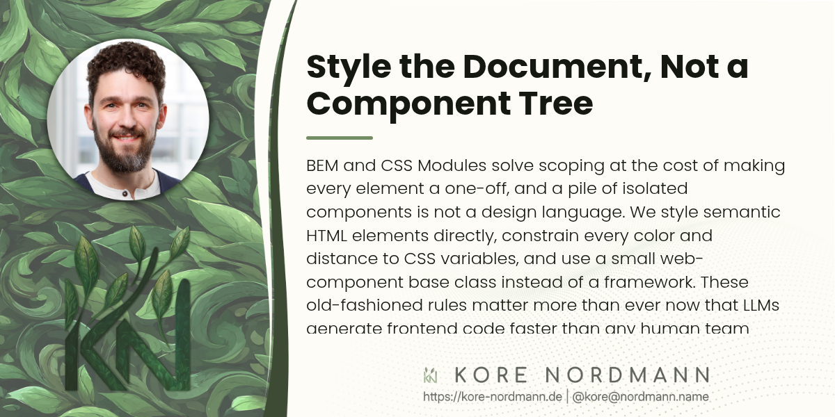 Style the Document, Not a Component Tree

BEM and CSS Modules solve scoping at the cost of making every element a one-off, and a pile of isolated components is not a design language. We style semantic HTML elements directly, constrain every color and distance to CSS variables, and use a small web-component base class instead of a framework. These old-fashioned rules matter more than ever now that LLMs generate frontend code faster than any human team could.
