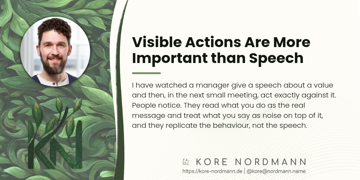 Visible Actions Are More Important than Speech

I have watched a manager give a speech about a value and then, in the next small meeting, act exactly against it. People notice. They read what you do as the real message and treat what you say as noise on top of it, and they replicate the behaviour, not the speech.